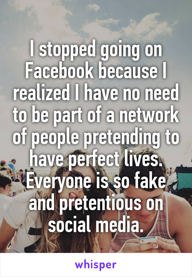 I stopped going on Facebook because I realized I have no need to be part of a network of people pretending to have perfect lives. Everyone is so fake and pretentious on social media.