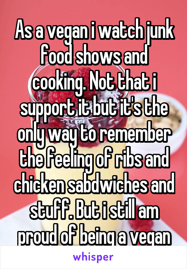 As a vegan i watch junk food shows and cooking. Not that i support it but it's the only way to remember the feeling of ribs and chicken sabdwiches and stuff. But i still am proud of being a vegan