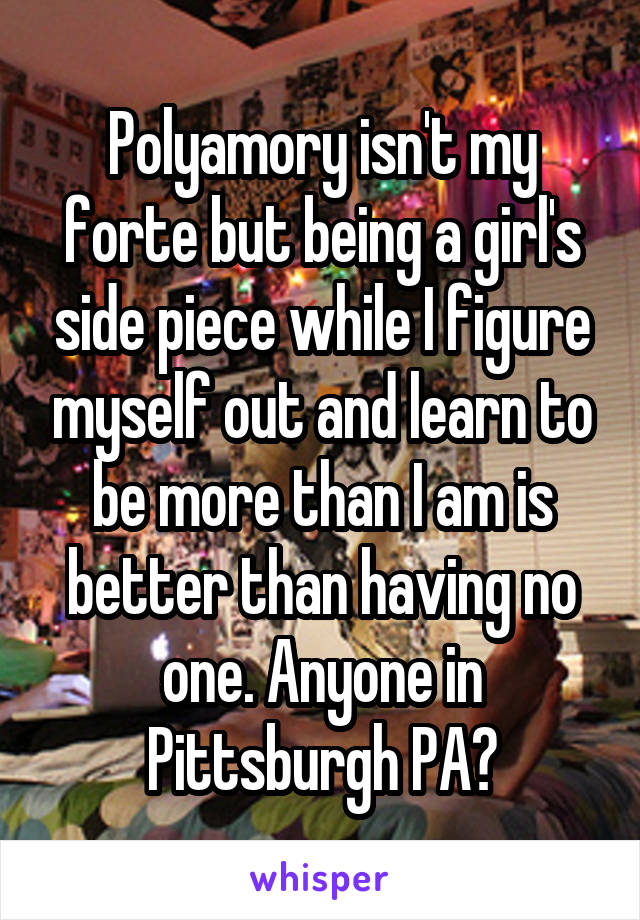 Polyamory isn't my forte but being a girl's side piece while I figure myself out and learn to be more than I am is better than having no one. Anyone in Pittsburgh PA?