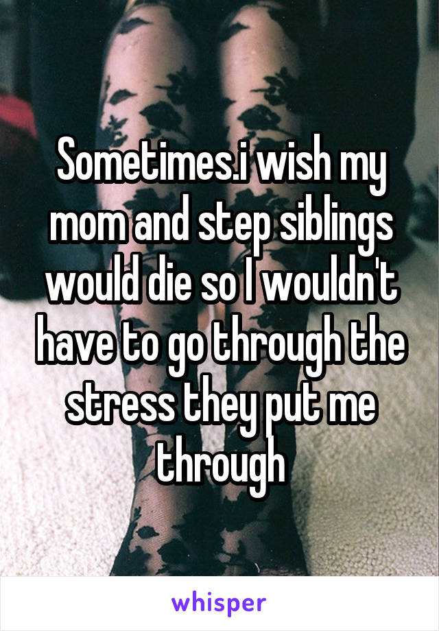 Sometimes.i wish my mom and step siblings would die so I wouldn't have to go through the stress they put me through
