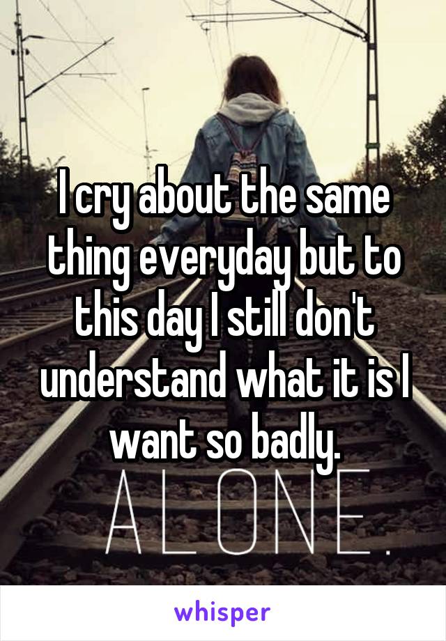I cry about the same thing everyday but to this day I still don't understand what it is I want so badly.