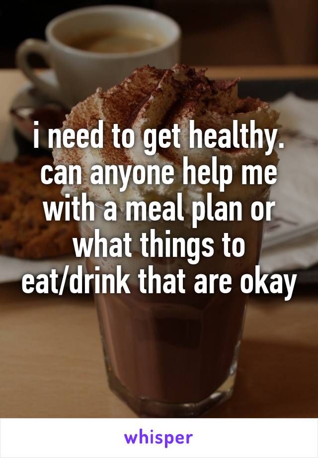i need to get healthy. can anyone help me with a meal plan or what things to eat/drink that are okay   