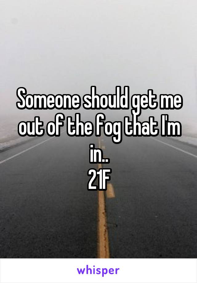 Someone should get me out of the fog that I'm in..
21F