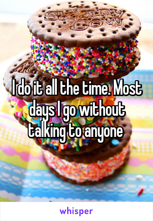 I do it all the time. Most days I go without talking to anyone 