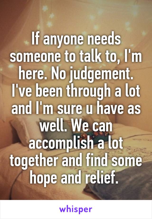 If anyone needs someone to talk to, I'm here. No judgement. I've been through a lot and I'm sure u have as well. We can accomplish a lot together and find some hope and relief. 