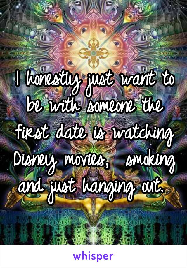 I honestly just want to be with someone the first date is watching Disney movies,  smoking and just hanging out. 