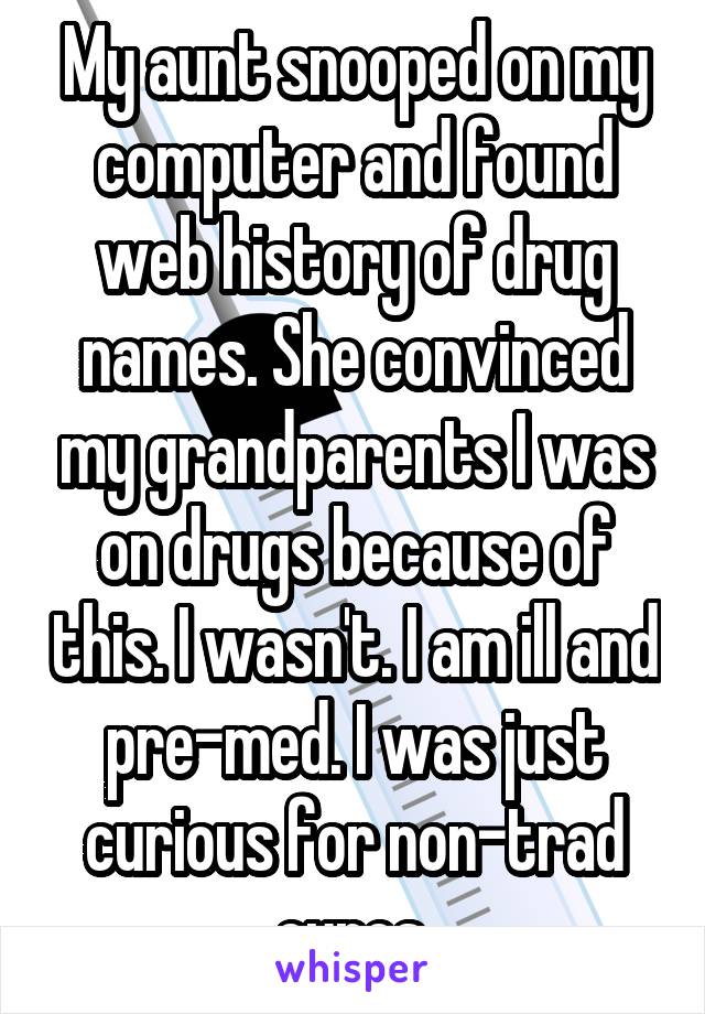 My aunt snooped on my computer and found web history of drug names. She convinced my grandparents I was on drugs because of this. I wasn't. I am ill and pre-med. I was just curious for non-trad cures.