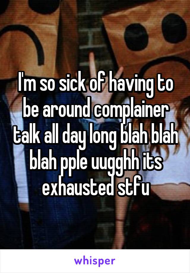 I'm so sick of having to be around complainer talk all day long blah blah blah pple uugghh its exhausted stfu