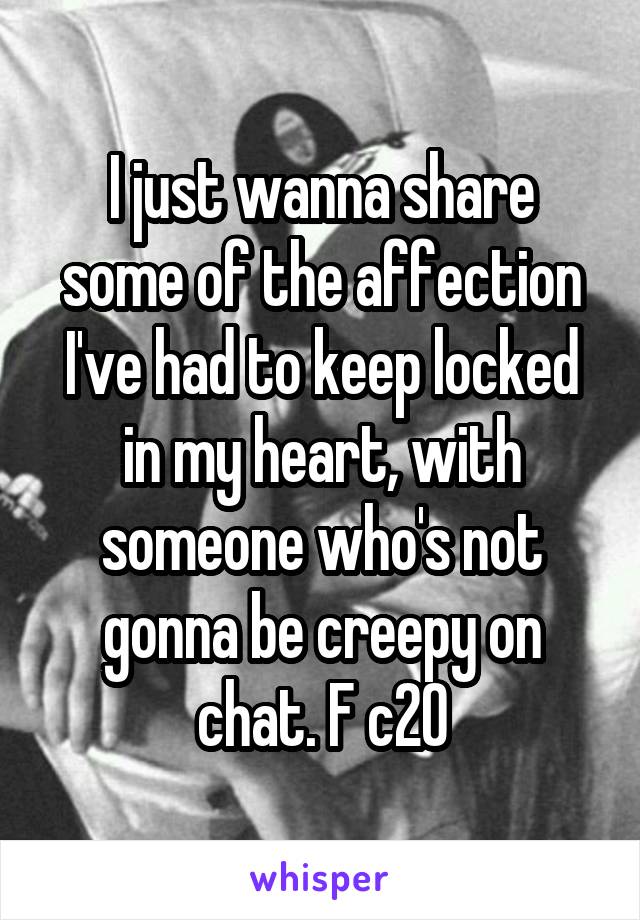 I just wanna share some of the affection I've had to keep locked in my heart, with someone who's not gonna be creepy on chat. F c20