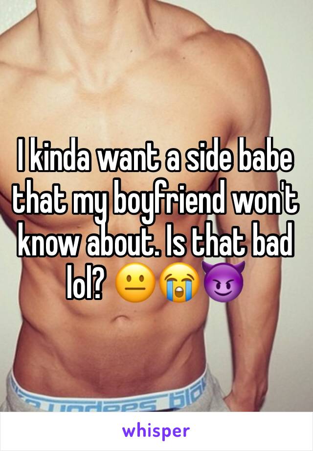 I kinda want a side babe that my boyfriend won't know about. Is that bad lol? 😐😭😈