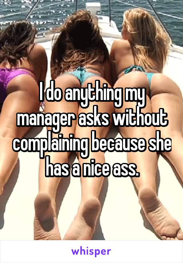 I do anything my manager asks without complaining because she has a nice ass.