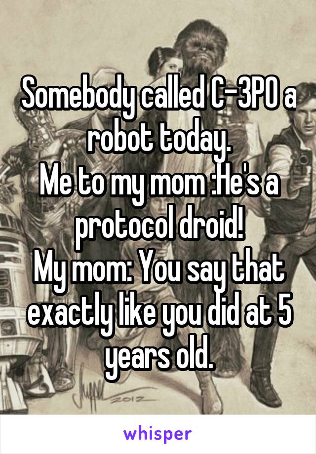 Somebody called C-3PO a robot today.
Me to my mom :He's a protocol droid!
My mom: You say that exactly like you did at 5 years old.