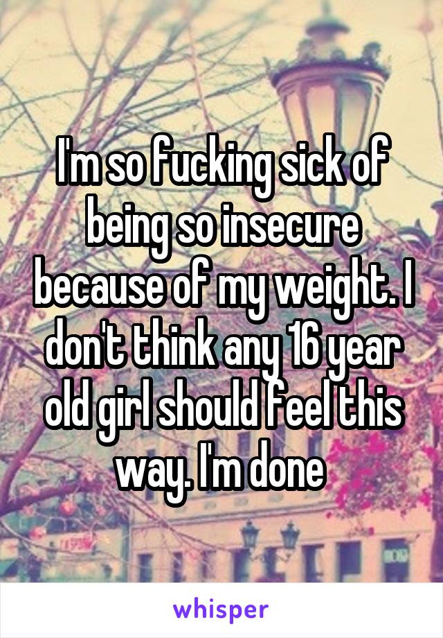 I'm so fucking sick of being so insecure because of my weight. I don't think any 16 year old girl should feel this way. I'm done 