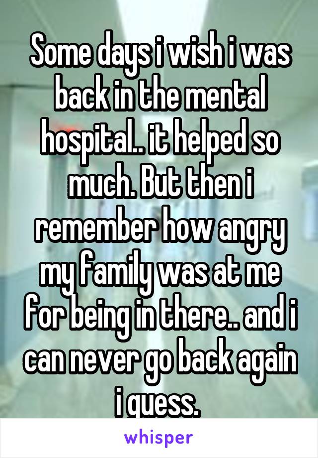 Some days i wish i was back in the mental hospital.. it helped so much. But then i remember how angry my family was at me for being in there.. and i can never go back again i guess. 