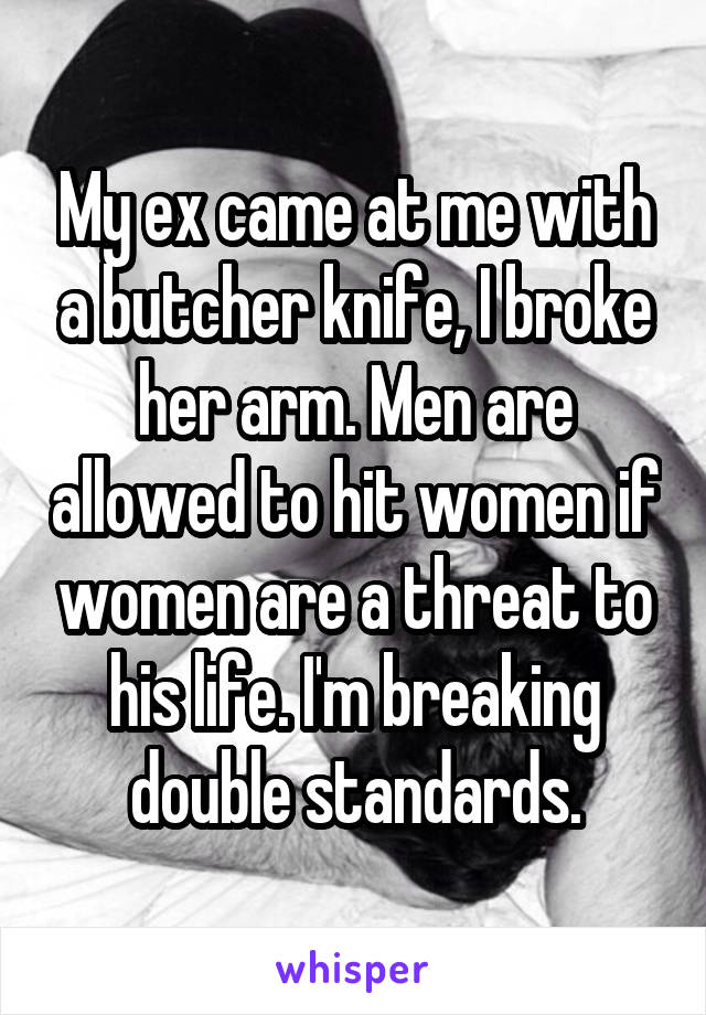 My ex came at me with a butcher knife, I broke her arm. Men are allowed to hit women if women are a threat to his life. I'm breaking double standards.