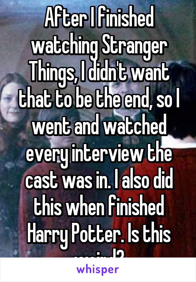 After I finished watching Stranger Things, I didn't want that to be the end, so I went and watched every interview the cast was in. I also did this when finished Harry Potter. Is this weird?
