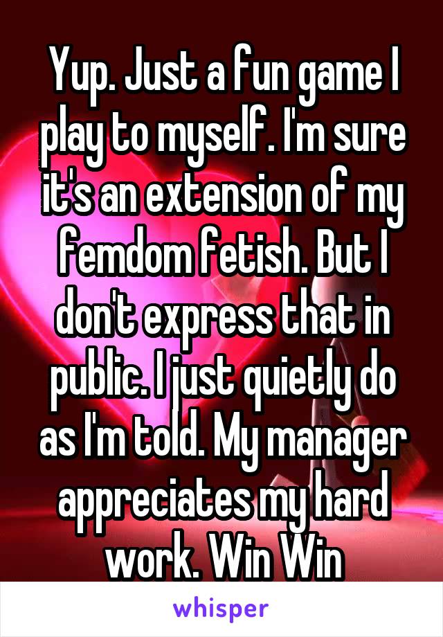 Yup. Just a fun game I play to myself. I'm sure it's an extension of my femdom fetish. But I don't express that in public. I just quietly do as I'm told. My manager appreciates my hard work. Win Win