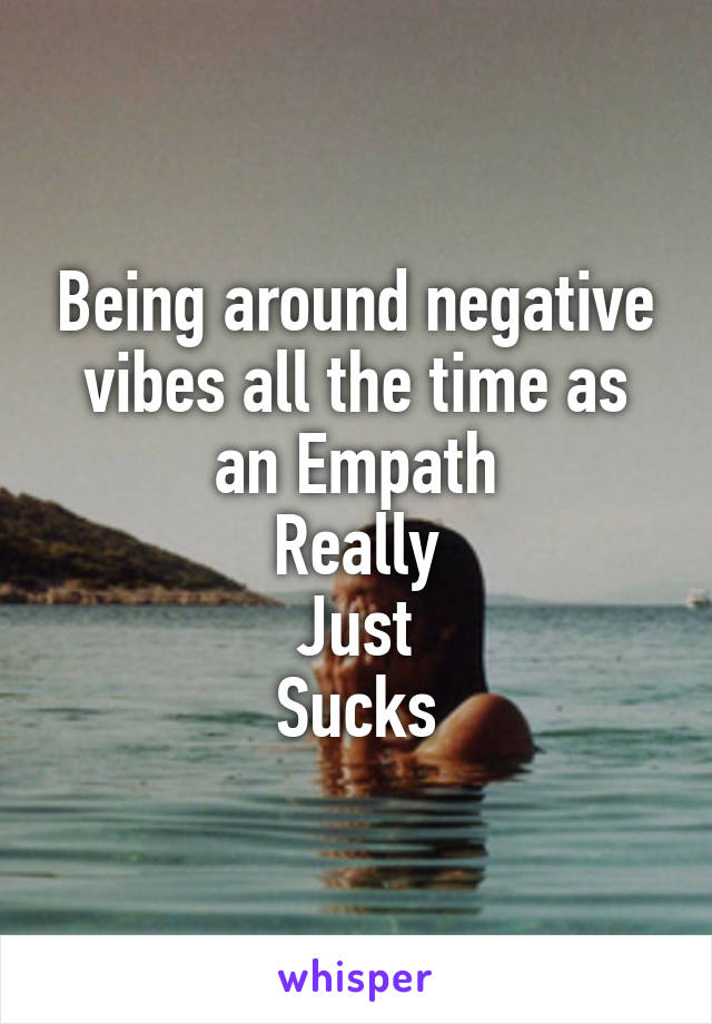 Being around negative vibes all the time as an Empath
Really
Just
Sucks