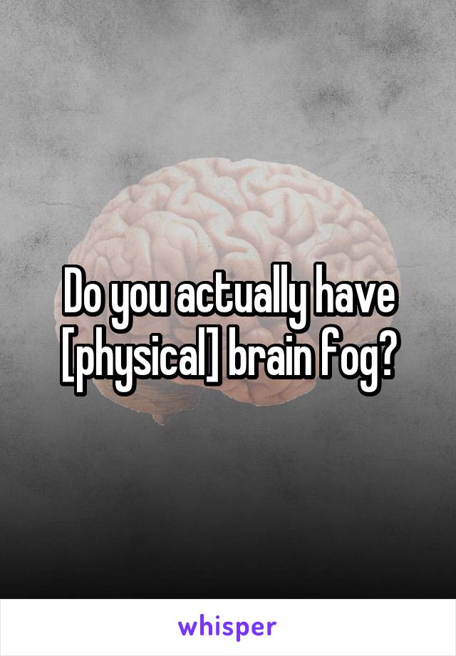 Do you actually have [physical] brain fog?
