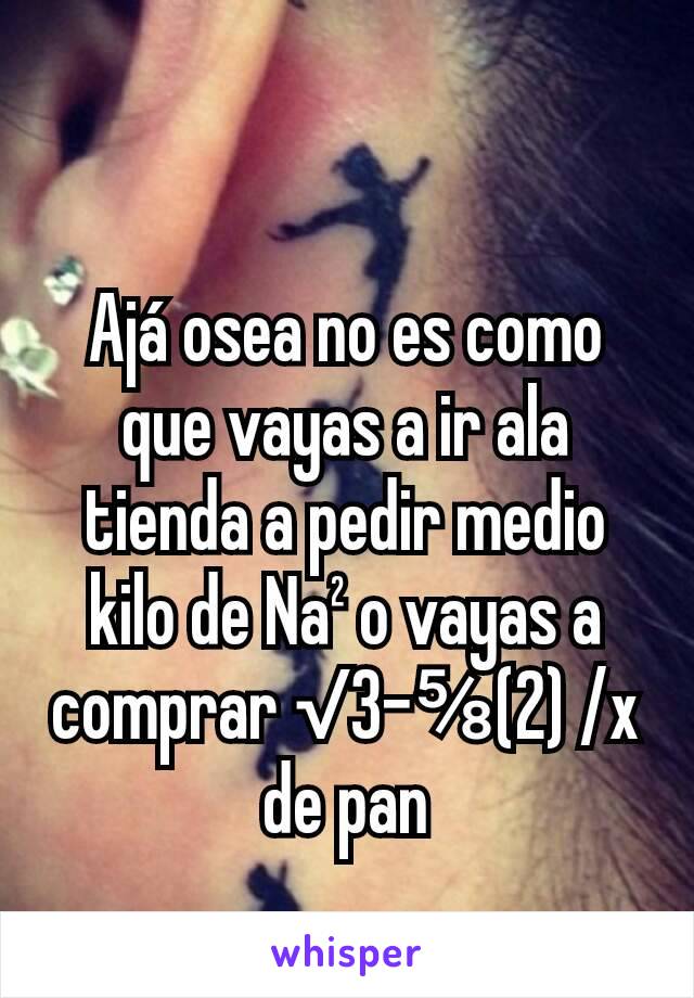 Ajá osea no es como que vayas a ir ala tienda a pedir medio kilo de Na² o vayas a comprar √3-⅝(2) /x de pan