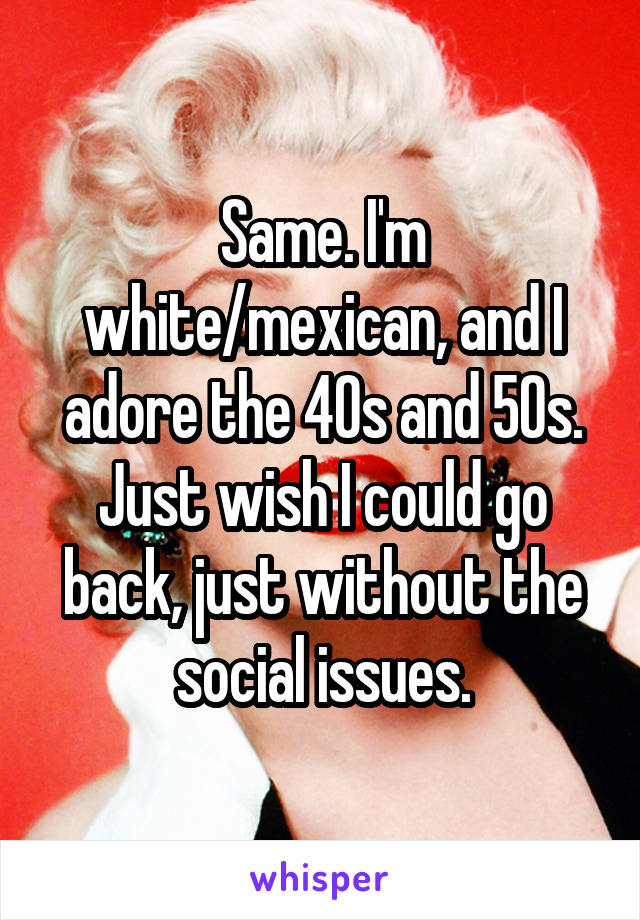 Same. I'm white/mexican, and I adore the 40s and 50s. Just wish I could go back, just without the social issues.