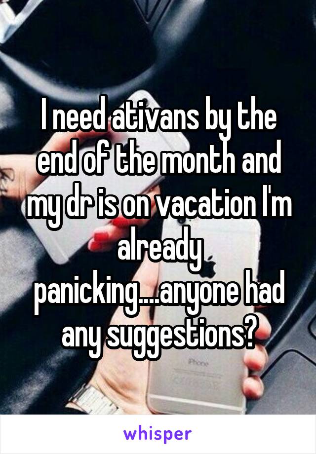 I need ativans by the end of the month and my dr is on vacation I'm already panicking....anyone had any suggestions?