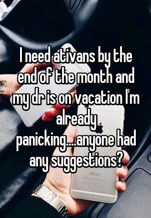 I need ativans by the end of the month and my dr is on vacation I'm already panicking....anyone had any suggestions?