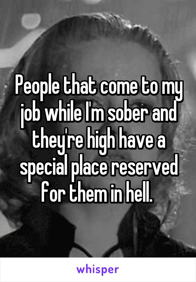 People that come to my job while I'm sober and they're high have a special place reserved for them in hell. 
