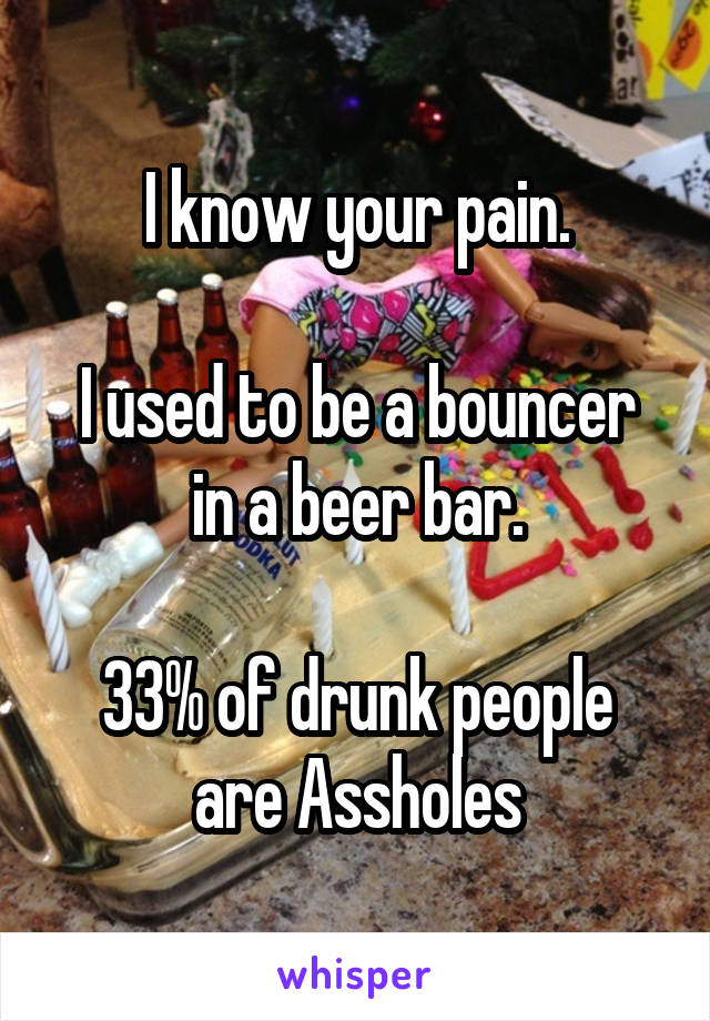 I know your pain.

I used to be a bouncer in a beer bar.

33% of drunk people are Assholes