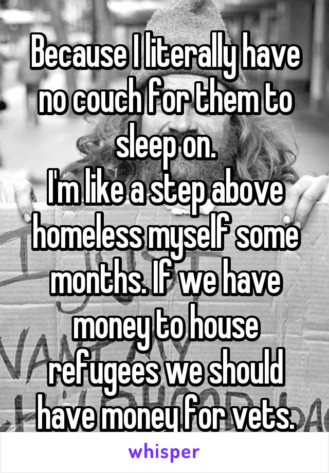 Because I literally have no couch for them to sleep on.
I'm like a step above homeless myself some months. If we have money to house refugees we should have money for vets.