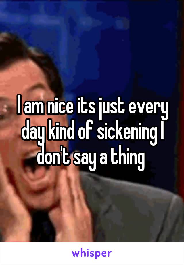 I am nice its just every day kind of sickening I don't say a thing 