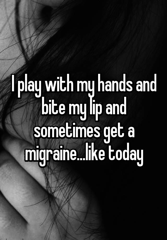 i-play-with-my-hands-and-bite-my-lip-and-sometimes-get-a-migraine