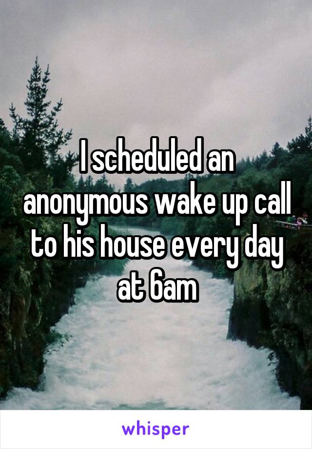 I scheduled an anonymous wake up call to his house every day at 6am