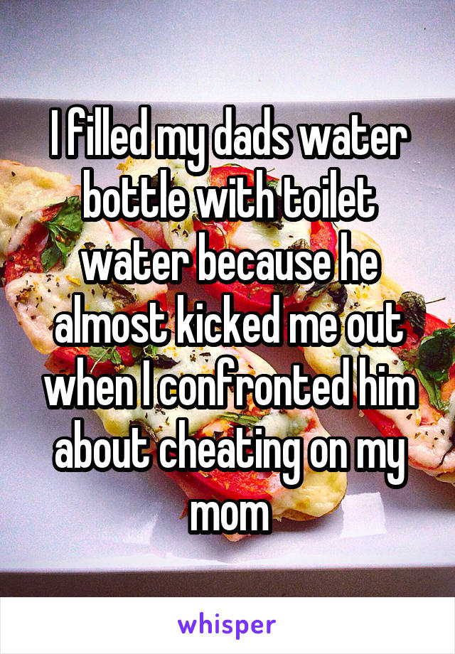 I filled my dads water bottle with toilet water because he almost kicked me out when I confronted him about cheating on my mom