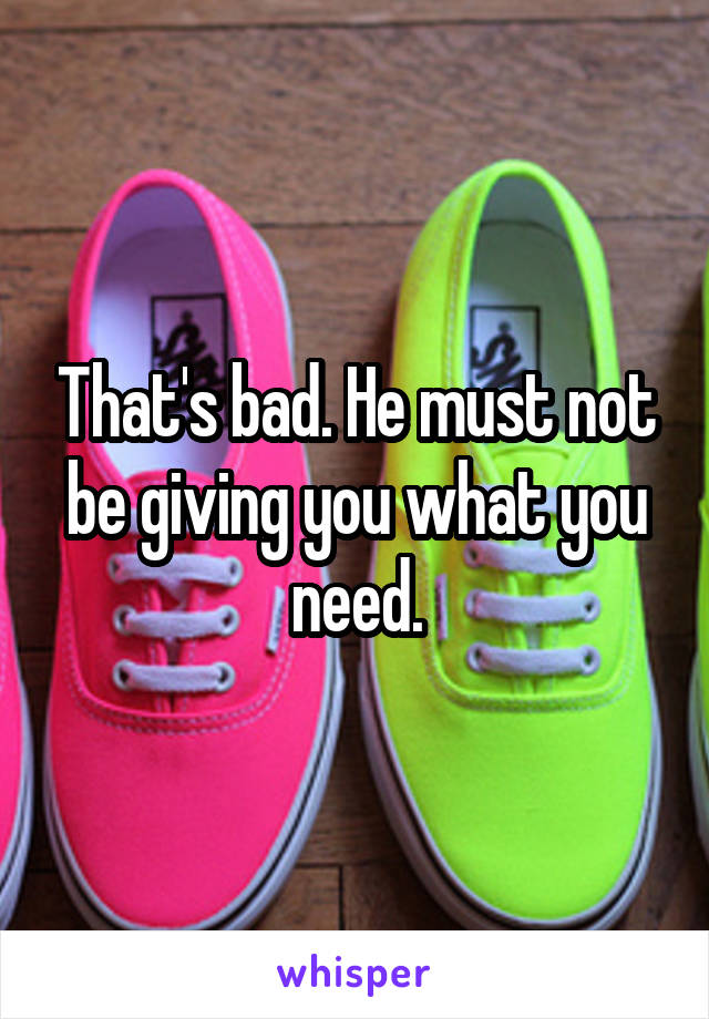 That's bad. He must not be giving you what you need.