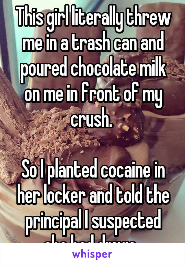 This girl literally threw me in a trash can and poured chocolate milk on me in front of my crush. 

So I planted cocaine in her locker and told the principal I suspected she had drugs. 
