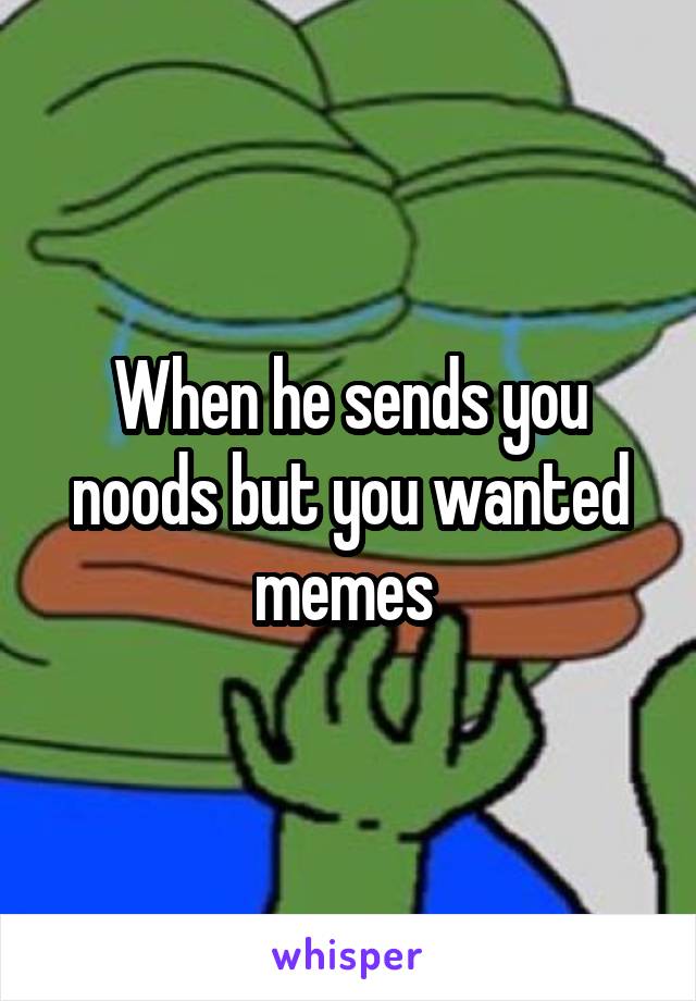 When he sends you noods but you wanted memes 