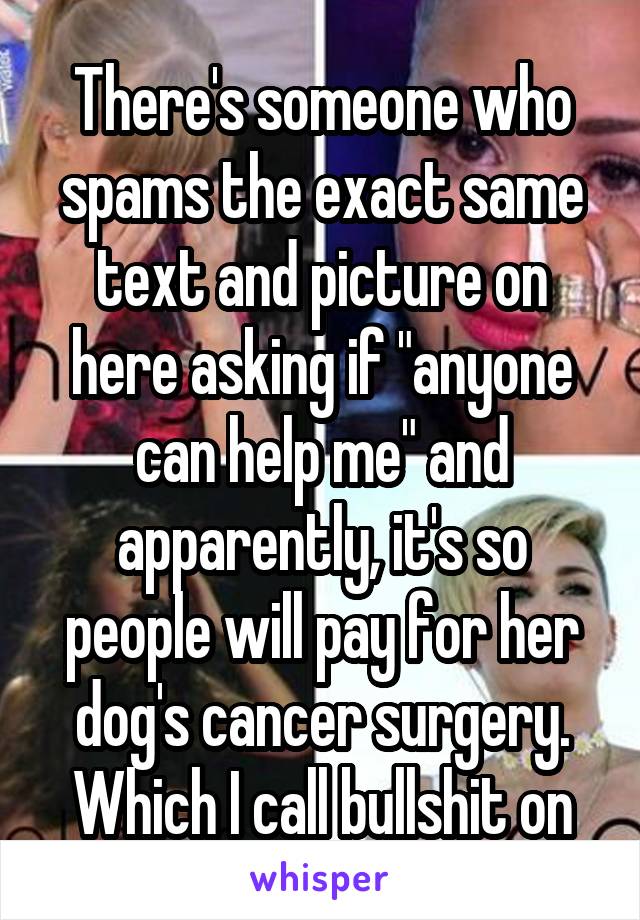 There's someone who spams the exact same text and picture on here asking if "anyone can help me" and apparently, it's so people will pay for her dog's cancer surgery. Which I call bullshit on