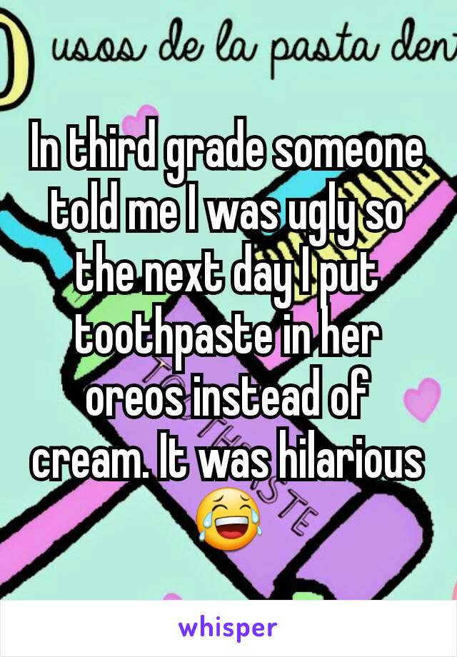In third grade someone told me I was ugly so the next day I put toothpaste in her oreos instead of cream. It was hilarious 😂