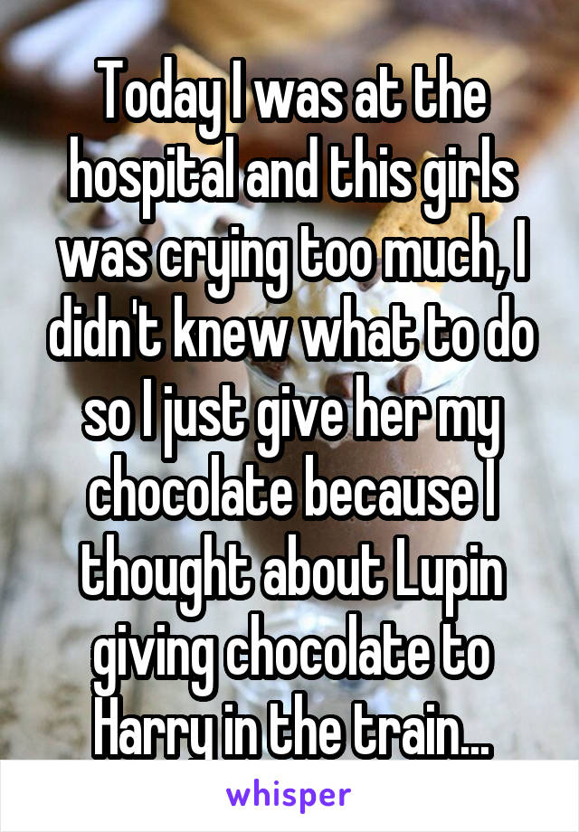Today I was at the hospital and this girls was crying too much, I didn't knew what to do so I just give her my chocolate because I thought about Lupin giving chocolate to Harry in the train...