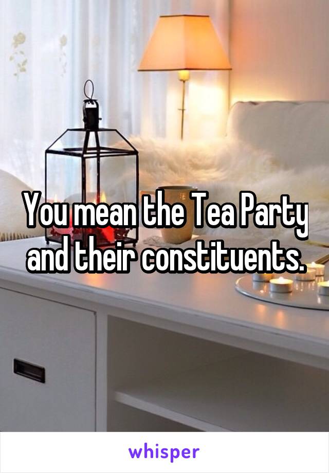 You mean the Tea Party and their constituents.