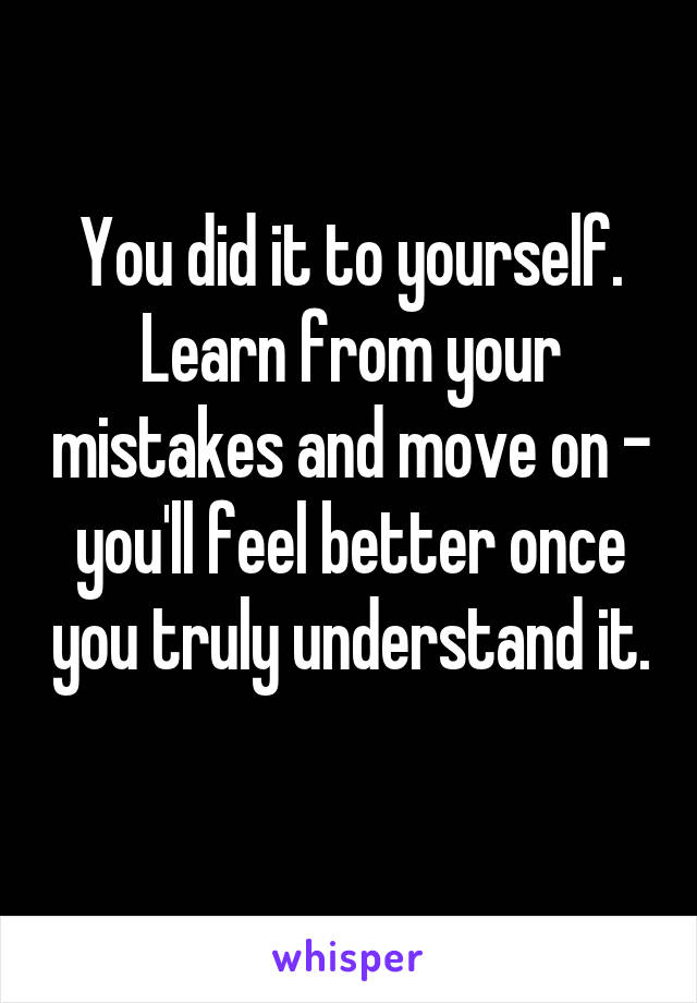 You did it to yourself. Learn from your mistakes and move on - you'll feel better once you truly understand it. 