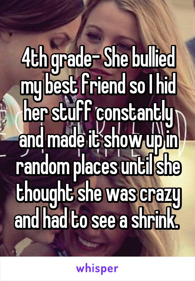 4th grade- She bullied my best friend so I hid her stuff constantly and made it show up in random places until she thought she was crazy and had to see a shrink. 