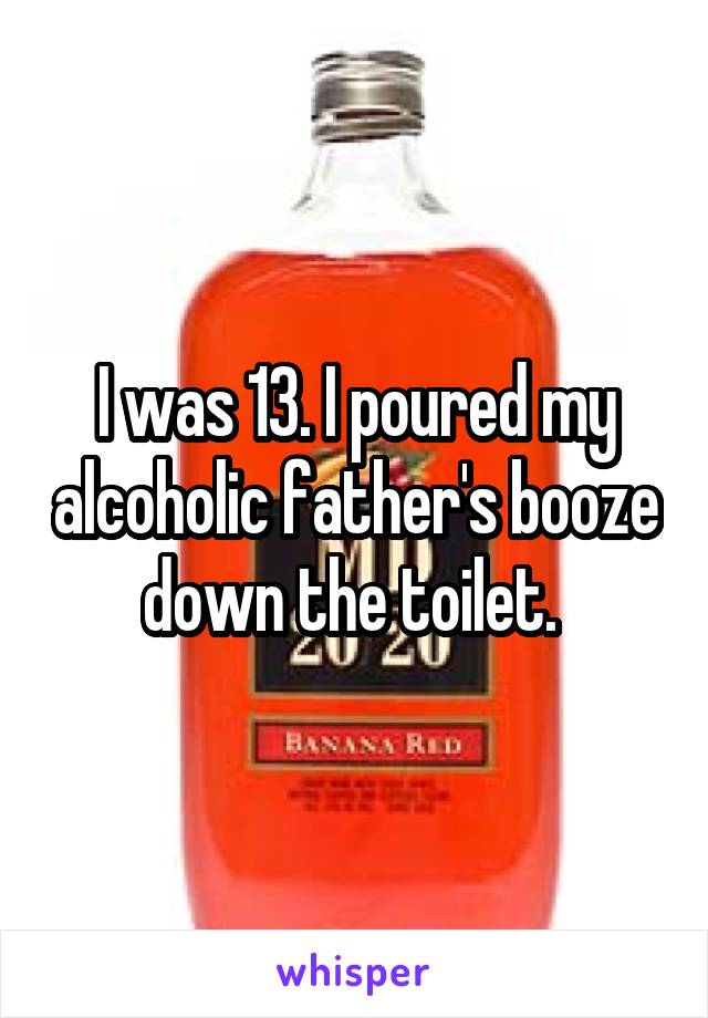 I was 13. I poured my alcoholic father's booze down the toilet. 