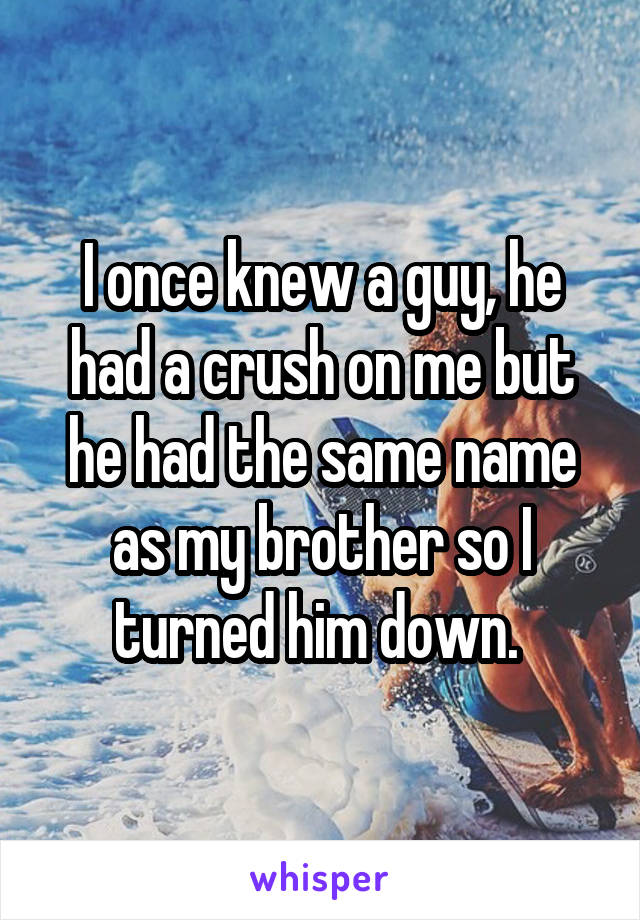 I once knew a guy, he had a crush on me but he had the same name as my brother so I turned him down. 
