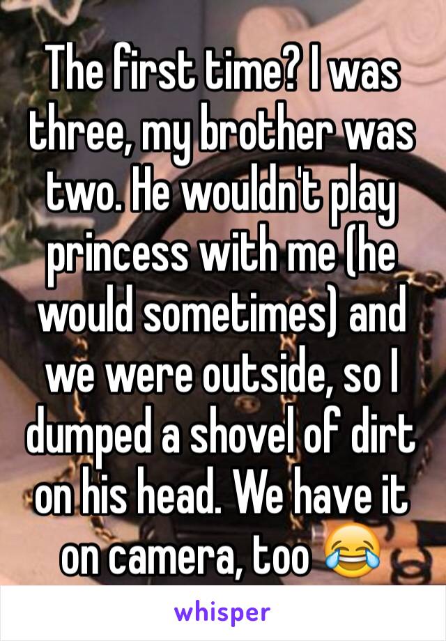 The first time? I was three, my brother was two. He wouldn't play princess with me (he would sometimes) and we were outside, so I dumped a shovel of dirt on his head. We have it on camera, too 😂