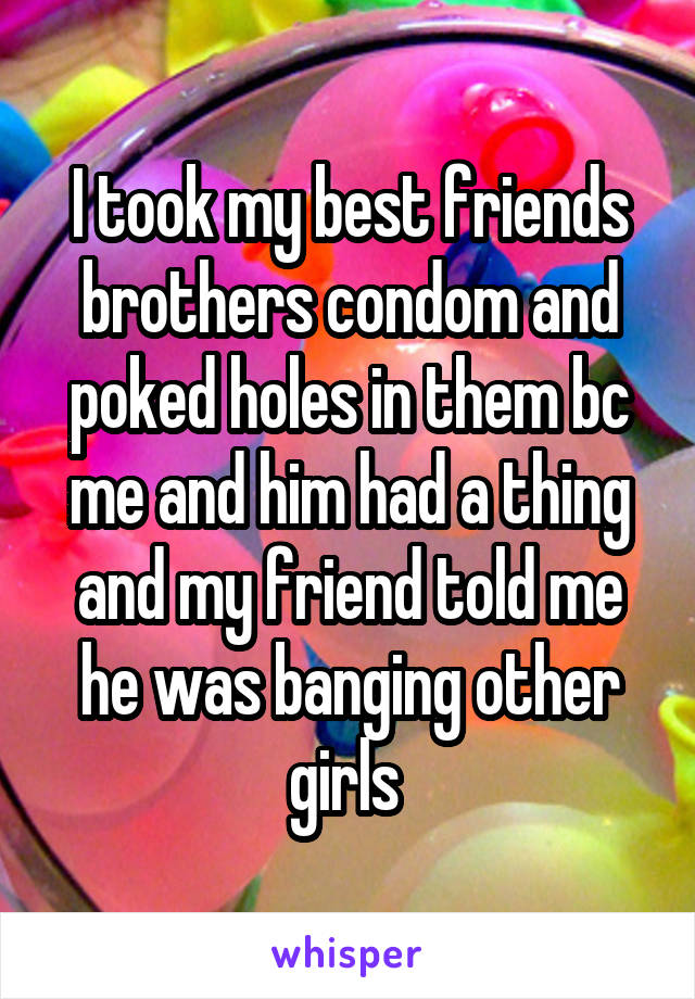 I took my best friends brothers condom and poked holes in them bc me and him had a thing and my friend told me he was banging other girls 