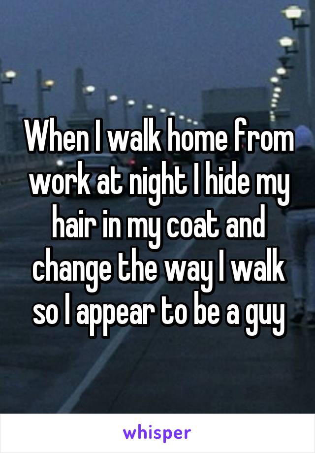 When I walk home from work at night I hide my hair in my coat and change the way I walk so I appear to be a guy