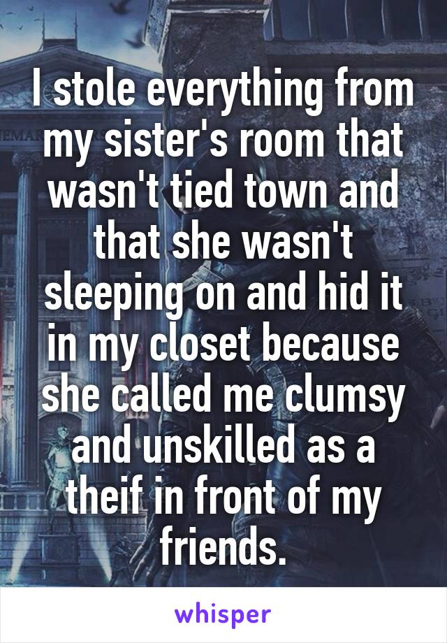 I stole everything from my sister's room that wasn't tied town and that she wasn't sleeping on and hid it in my closet because she called me clumsy and unskilled as a theif in front of my friends.