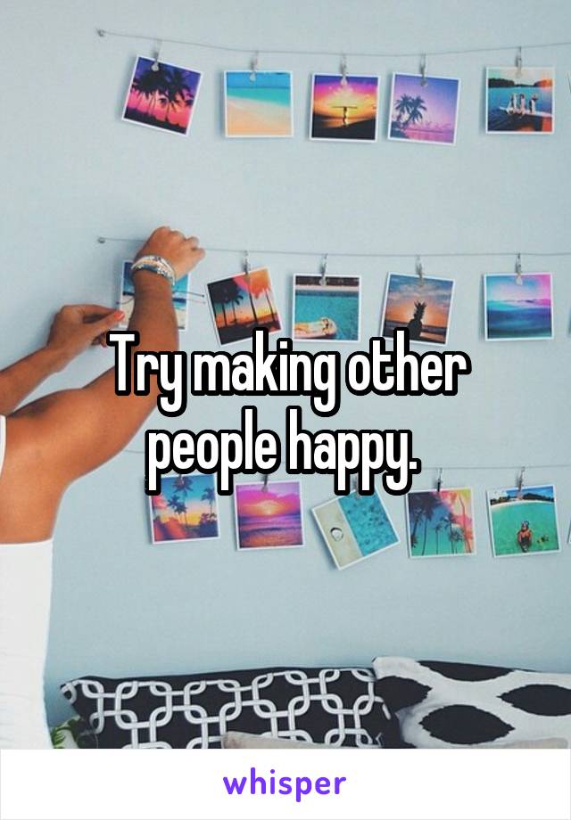 Try making other people happy. 